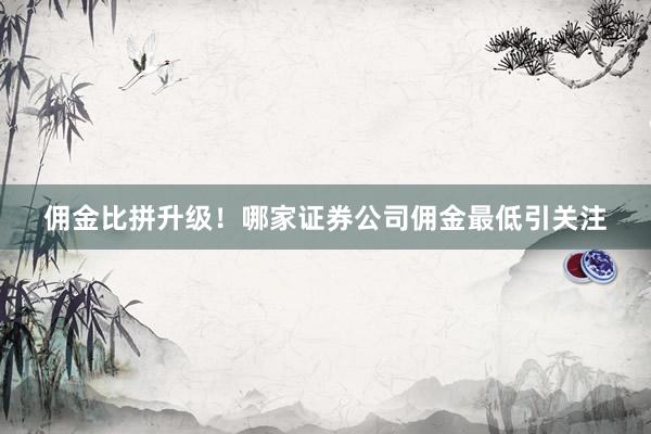 佣金比拼升级！哪家证券公司佣金最低引关注