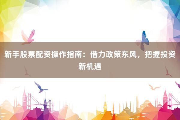 新手股票配资操作指南：借力政策东风，把握投资新机遇