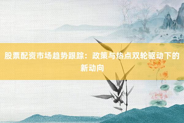 股票配资市场趋势跟踪：政策与热点双轮驱动下的新动向