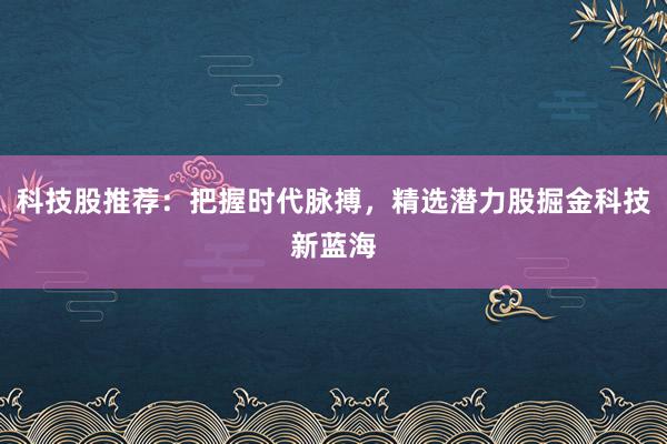 科技股推荐：把握时代脉搏，精选潜力股掘金科技新蓝海