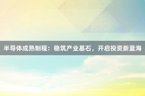 半导体成熟制程：稳筑产业基石，开启投资新蓝海