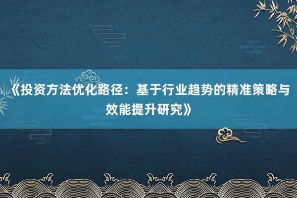 《投资方法优化路径：基于行业趋势的精准策略与效能提升研究》