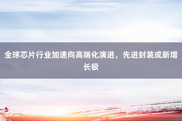 全球芯片行业加速向高端化演进，先进封装成新增长极