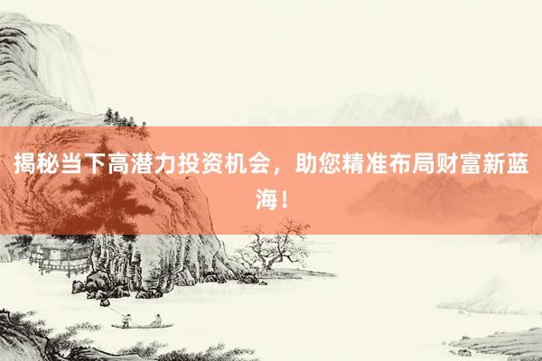 揭秘当下高潜力投资机会，助您精准布局财富新蓝海！