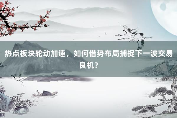 热点板块轮动加速，如何借势布局捕捉下一波交易良机？