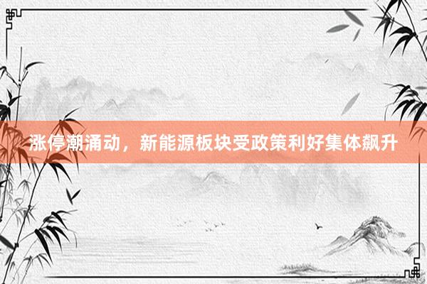 涨停潮涌动，新能源板块受政策利好集体飙升