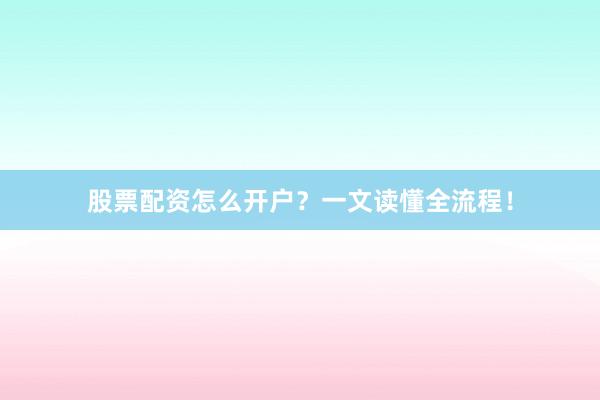 股票配资怎么开户？一文读懂全流程！