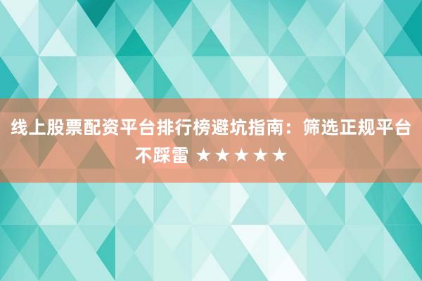 线上股票配资平台排行榜避坑指南：筛选正规平台不踩雷 ★★★★★