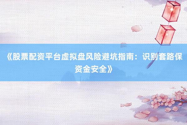 《股票配资平台虚拟盘风险避坑指南：识别套路保资金安全》
