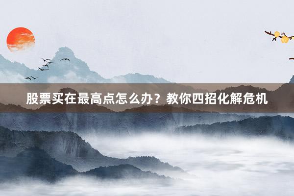 股票买在最高点怎么办？教你四招化解危机