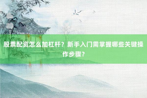 股票配资怎么加杠杆？新手入门需掌握哪些关键操作步骤？