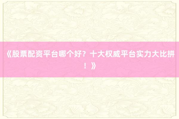 《股票配资平台哪个好？十大权威平台实力大比拼！》