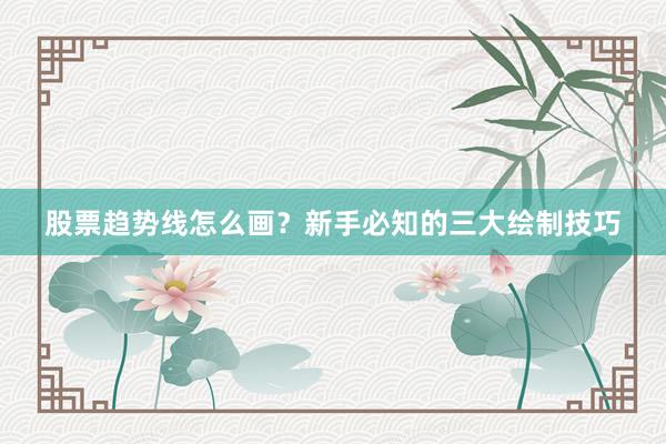 股票趋势线怎么画？新手必知的三大绘制技巧
