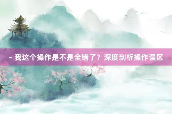 - 我这个操作是不是全错了？深度剖析操作误区
