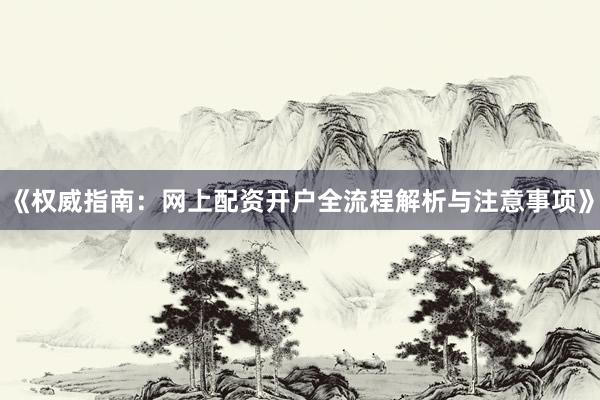 《权威指南：网上配资开户全流程解析与注意事项》