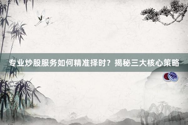 专业炒股服务如何精准择时？揭秘三大核心策略