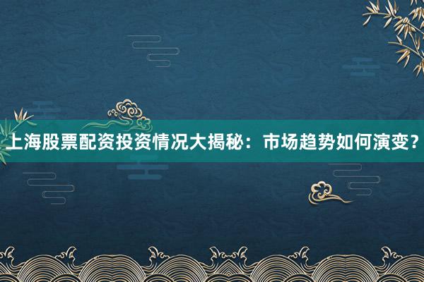 上海股票配资投资情况大揭秘：市场趋势如何演变？