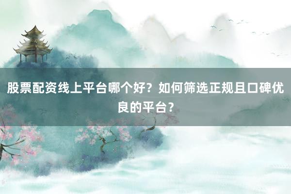 股票配资线上平台哪个好？如何筛选正规且口碑优良的平台？
