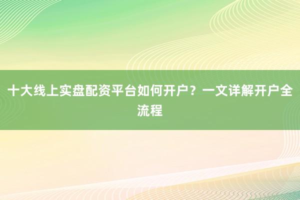十大线上实盘配资平台如何开户？一文详解开户全流程