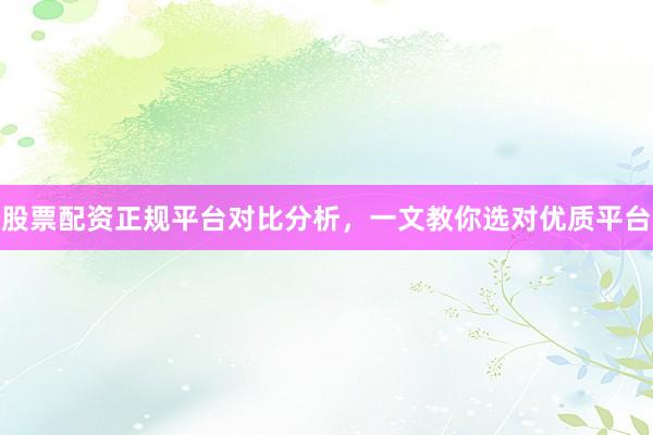 股票配资正规平台对比分析，一文教你选对优质平台