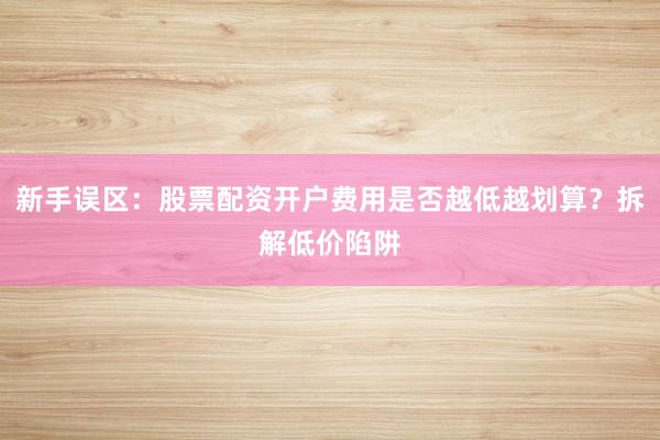 新手误区：股票配资开户费用是否越低越划算？拆解低价陷阱