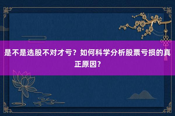 是不是选股不对才亏？如何科学分析股票亏损的真正原因？