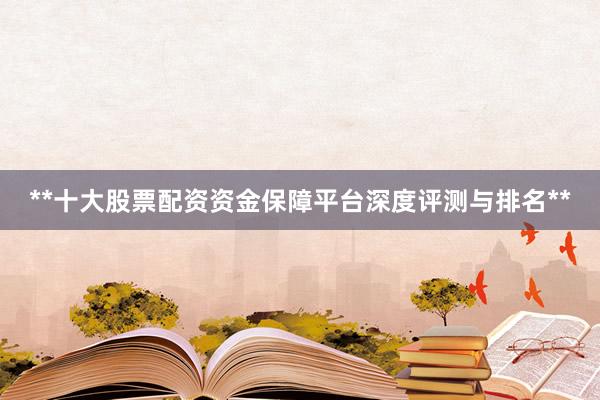 **十大股票配资资金保障平台深度评测与排名**