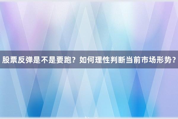 股票反弹是不是要跑？如何理性判断当前市场形势？