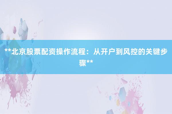 **北京股票配资操作流程：从开户到风控的关键步骤**