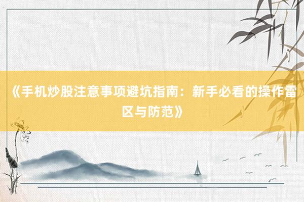 《手机炒股注意事项避坑指南：新手必看的操作雷区与防范》
