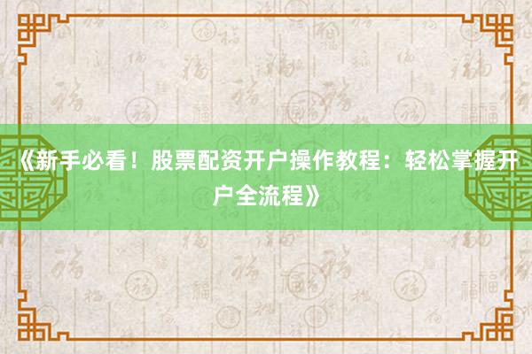 《新手必看！股票配资开户操作教程：轻松掌握开户全流程》