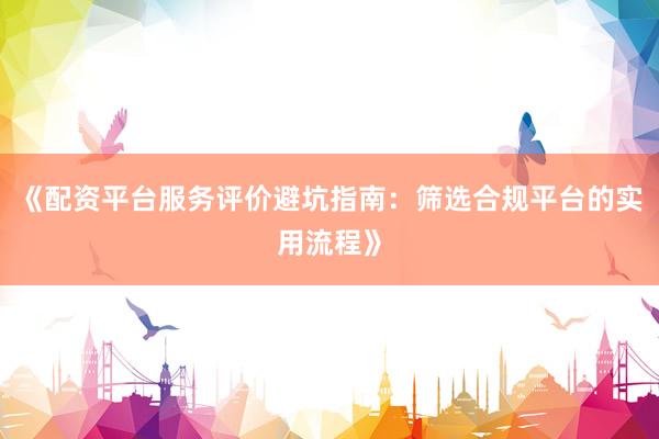 《配资平台服务评价避坑指南：筛选合规平台的实用流程》