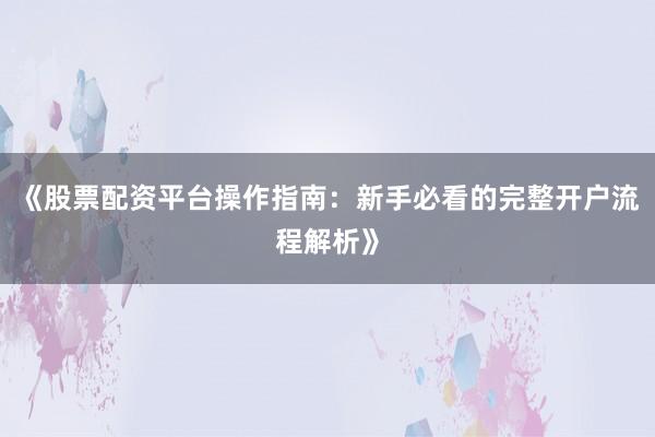 《股票配资平台操作指南：新手必看的完整开户流程解析》