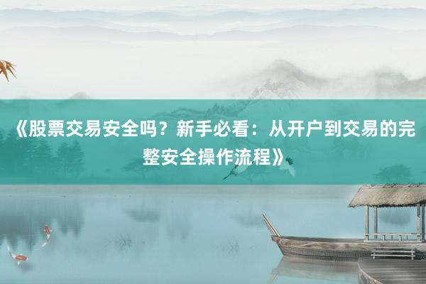 《股票交易安全吗？新手必看：从开户到交易的完整安全操作流程》