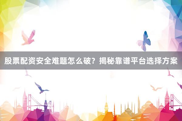 股票配资安全难题怎么破？揭秘靠谱平台选择方案
