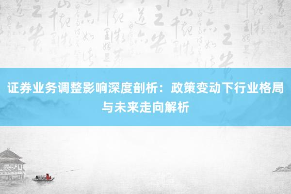 证券业务调整影响深度剖析：政策变动下行业格局与未来走向解析