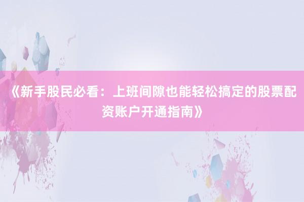 《新手股民必看：上班间隙也能轻松搞定的股票配资账户开通指南》