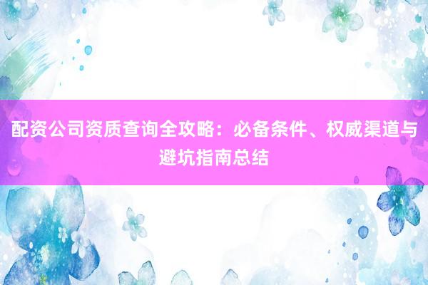 配资公司资质查询全攻略：必备条件、权威渠道与避坑指南总结
