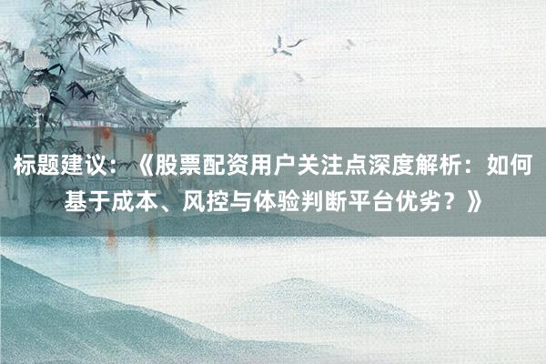 标题建议：《股票配资用户关注点深度解析：如何基于成本、风控与体验判断平台优劣？》