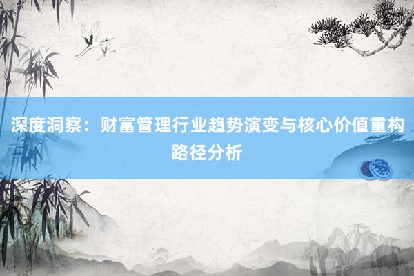深度洞察：财富管理行业趋势演变与核心价值重构路径分析