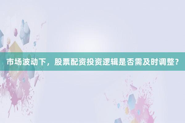 市场波动下，股票配资投资逻辑是否需及时调整？