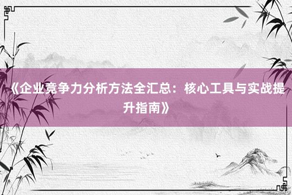 《企业竞争力分析方法全汇总：核心工具与实战提升指南》