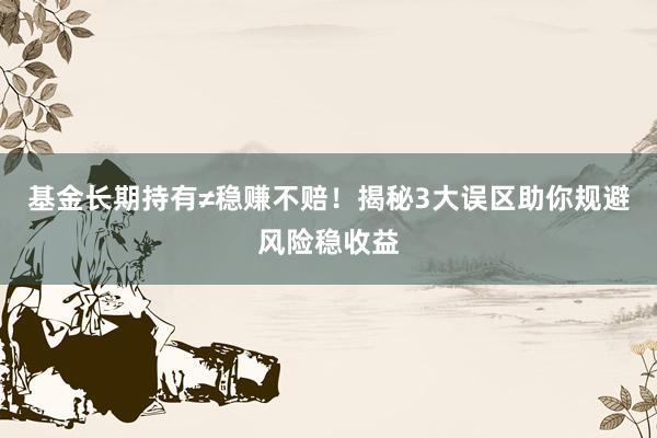 基金长期持有≠稳赚不赔！揭秘3大误区助你规避风险稳收益