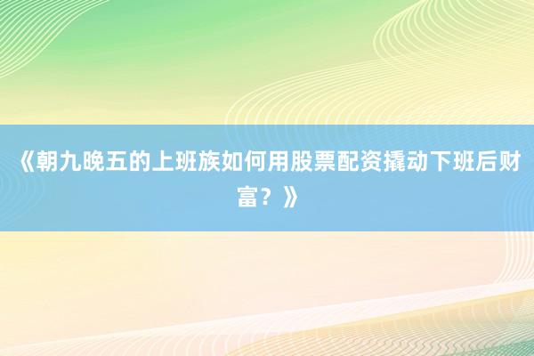 《朝九晚五的上班族如何用股票配资撬动下班后财富？》