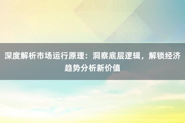 深度解析市场运行原理：洞察底层逻辑，解锁经济趋势分析新价值