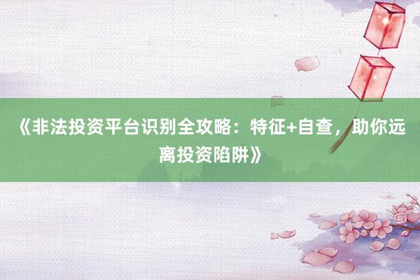 《非法投资平台识别全攻略：特征+自查，助你远离投资陷阱》