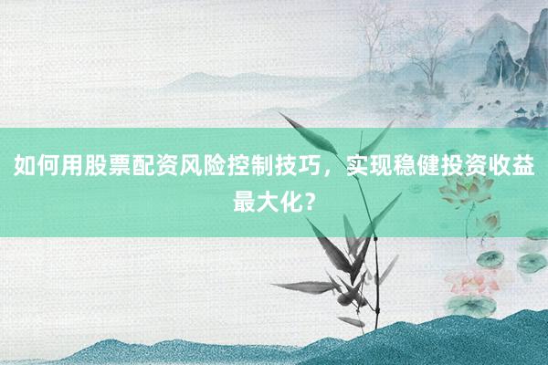 如何用股票配资风险控制技巧，实现稳健投资收益最大化？