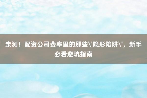 亲测！配资公司费率里的那些'隐形陷阱'，新手必看避坑指南