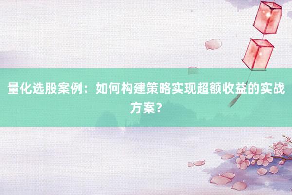 量化选股案例：如何构建策略实现超额收益的实战方案？