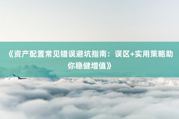 《资产配置常见错误避坑指南：误区+实用策略助你稳健增值》